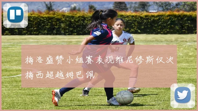 梅洛盛赞小组赛表现维尼修斯仅次梅西超越姆巴佩