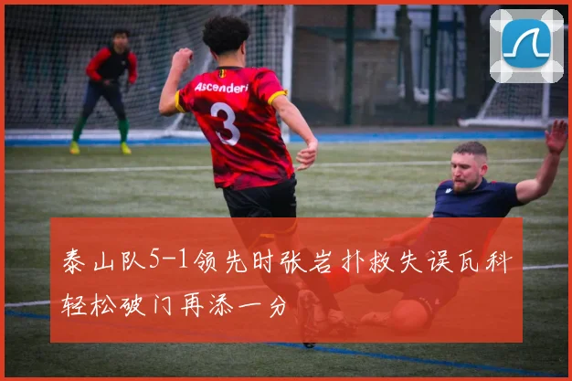 泰山队5-1领先时张岩扑救失误瓦科轻松破门再添一分