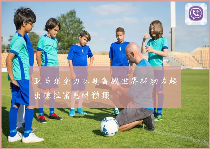亚马尔全力以赴备战世界杯动力超出德拉富恩特预期