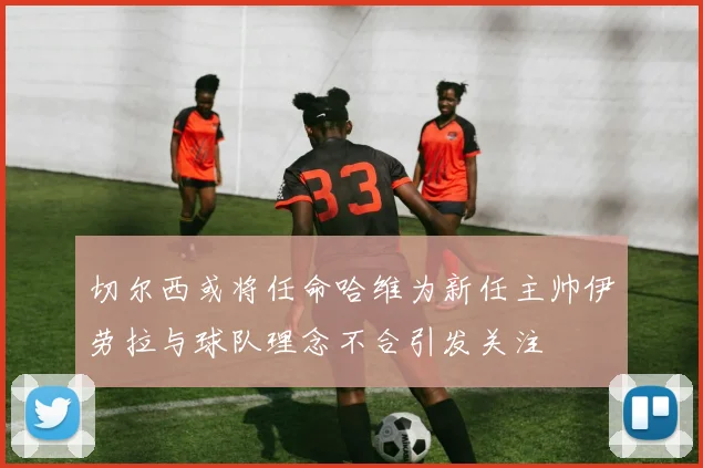 切尔西或将任命哈维为新任主帅伊劳拉与球队理念不合引发关注