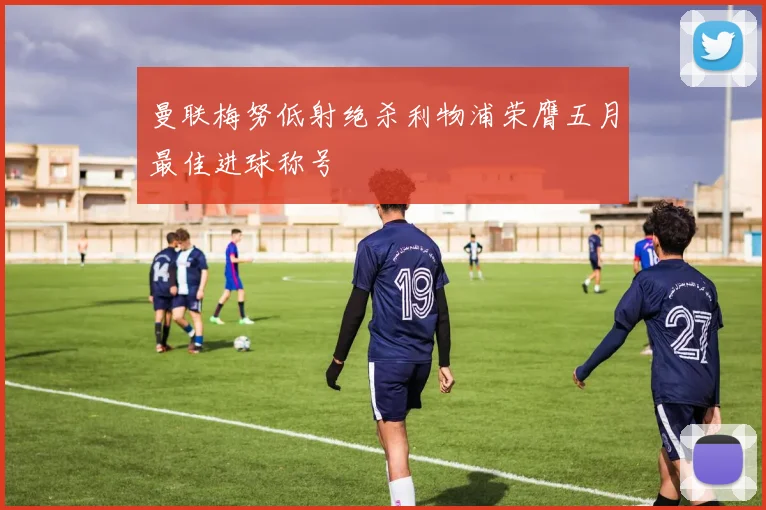 曼联梅努低射绝杀利物浦荣膺五月最佳进球称号