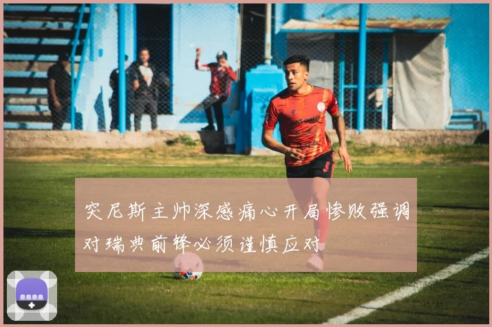 突尼斯主帅深感痛心开局惨败强调对瑞典前锋必须谨慎应对
