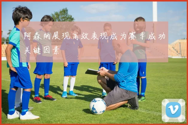 阿森纳展现高效表现成为赛季成功关键因素