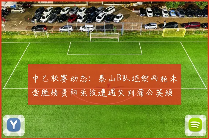 中乙联赛动态：泰山B队连续两轮未尝胜绩贵阳竞技遭遇失利蒲公英顽强战平