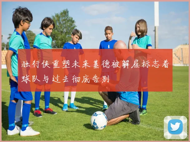 独行侠重塑未来基德被解雇标志着球队与过去彻底告别