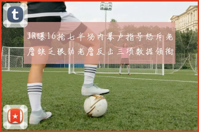 JR曝16抢七半场内幕卢指导怒斥老詹缺乏狠劲老詹反击三项数据领衔全场