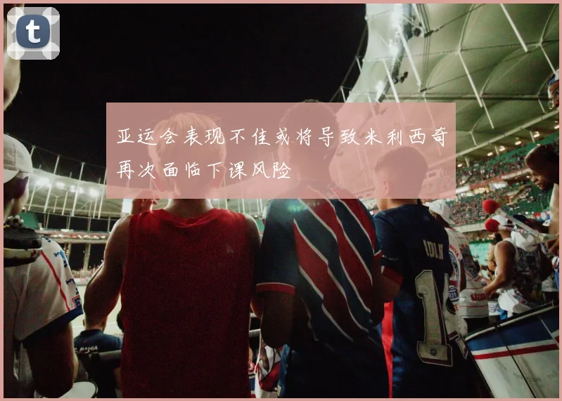 亚运会表现不佳或将导致米利西奇再次面临下课风险
