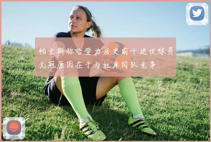 帕金斯称哈登为历史前十进攻球员无冠原因在于与杜库同队竞争