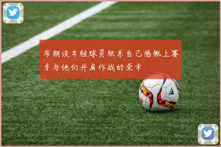 布朗谈年轻球员联系自己感慨上赛季与他们并肩作战的荣幸