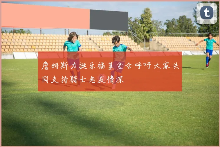 詹姆斯力挺乐福基金会呼吁大家共同支持骑士老友情深