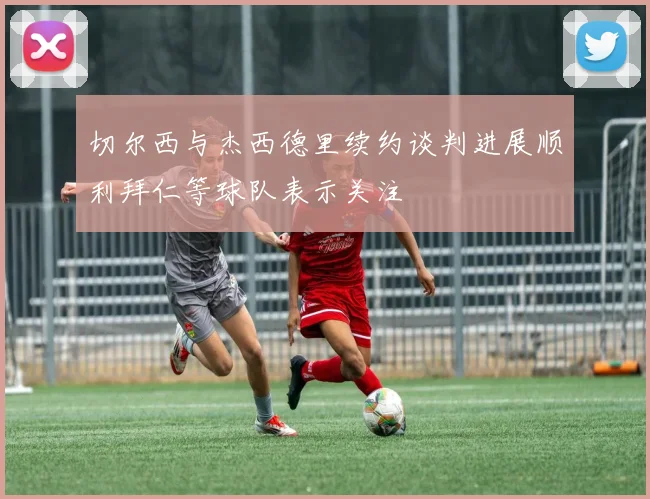 切尔西与杰西德里续约谈判进展顺利拜仁等球队表示关注