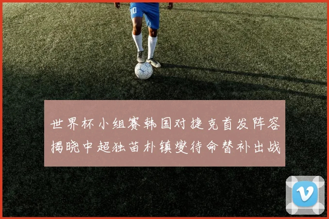 世界杯小组赛韩国对捷克首发阵容揭晓中超独苗朴镇燮待命替补出战