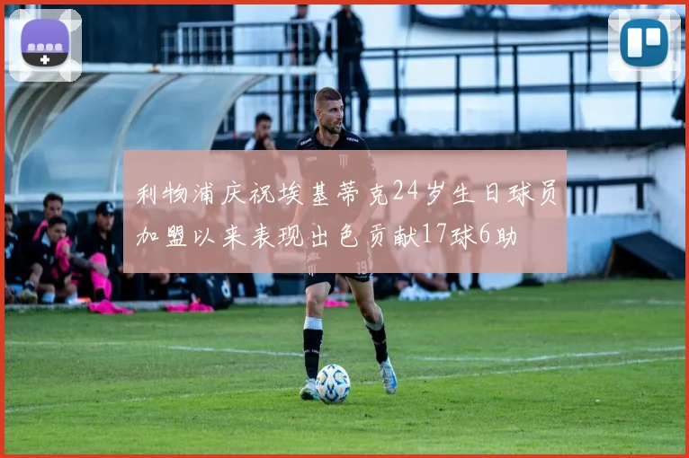 利物浦庆祝埃基蒂克24岁生日球员加盟以来表现出色贡献17球6助