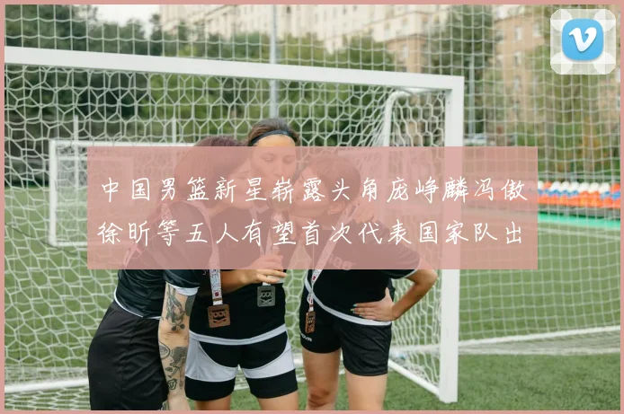 中国男篮新星崭露头角庞峥麟冯傲徐昕等五人有望首次代表国家队出战