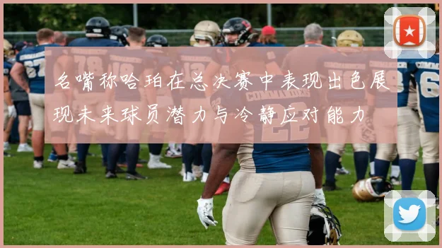 名嘴称哈珀在总决赛中表现出色展现未来球员潜力与冷静应对能力