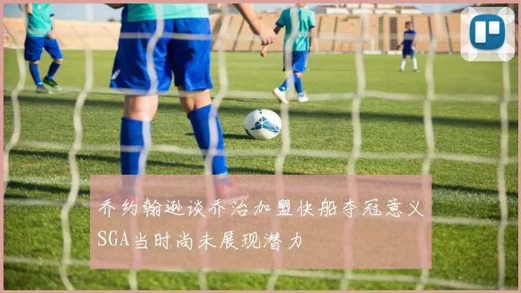 乔约翰逊谈乔治加盟快船夺冠意义SGA当时尚未展现潜力