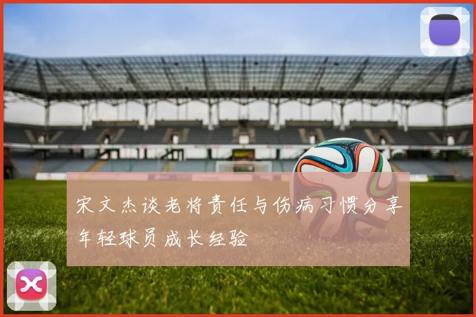宋文杰谈老将责任与伤病习惯分享年轻球员成长经验