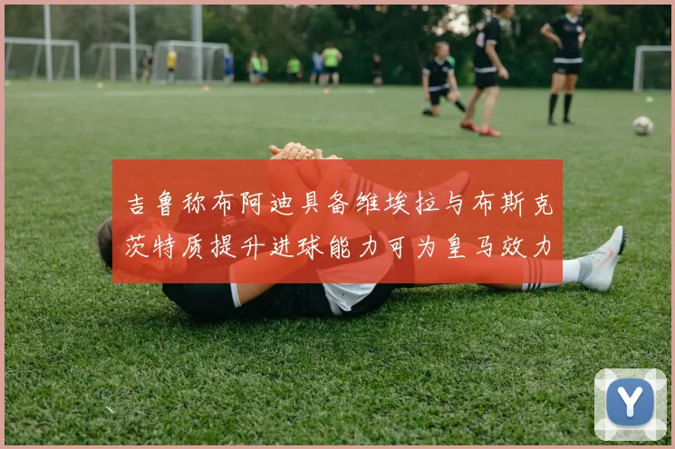 吉鲁称布阿迪具备维埃拉与布斯克茨特质提升进球能力可为皇马效力